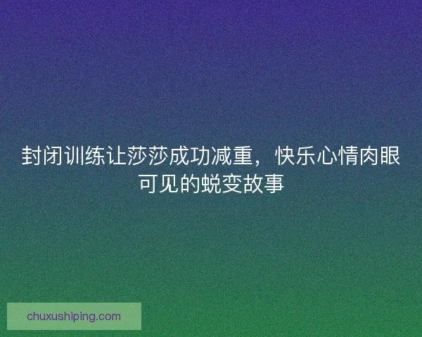 封闭训练让莎莎成功减重，快乐心情肉眼可见的蜕变故事