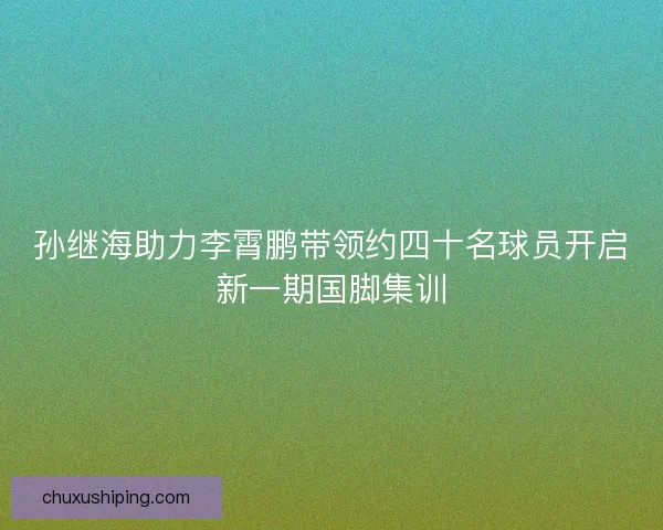 孙继海助力李霄鹏带领约四十名球员开启新一期国脚集训