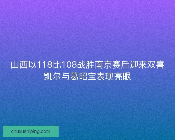 山西以118比108战胜南京赛后迎来双喜凯尔与葛昭宝表现亮眼