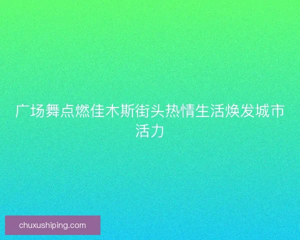 广场舞点燃佳木斯街头热情生活焕发城市活力