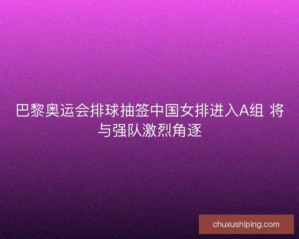 巴黎奥运会排球抽签中国女排进入A组 将与强队激烈角逐