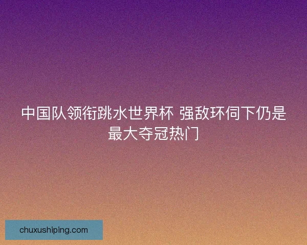 中国队领衔跳水世界杯 强敌环伺下仍是最大夺冠热门