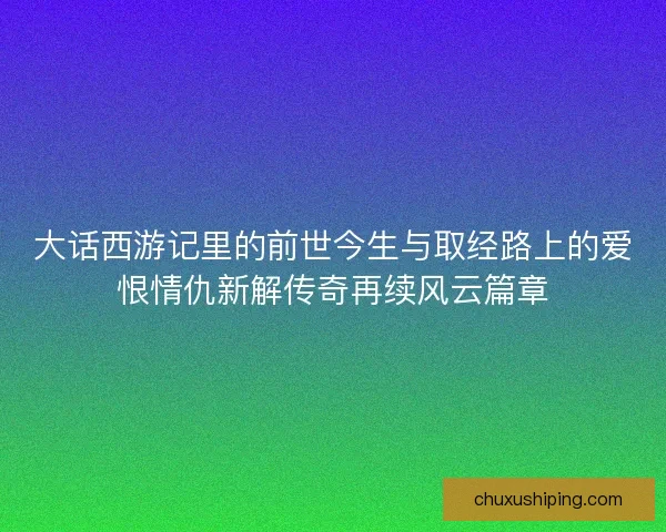 大话西游记里的前世今生与取经路上的爱恨情仇新解传奇再续风云篇章