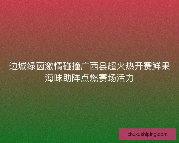 边城绿茵激情碰撞广西县超火热开赛鲜果海味助阵点燃赛场活力